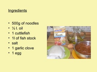 Ingredients
•
•
•
•
•
•
•

500g of noodles
½ l. oil
1 cuttlefish
1l of fish stock
salt
1 garlic clove
1 egg

 