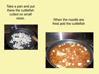 Take a pan and put
there the cuttlefish
cutted on small
sizes.

When the noodle are
fried add the cuttlefish

 