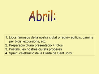 1. Llocs famosos de la nostra ciutat o regió– edificis, camins
per bicis, excursions, etc.
2. Preparació d’una presentació + fotos
3. Postals, les nostres ciutats properes
4. Spain: celebració de la Diada de Sant Jordi.

 