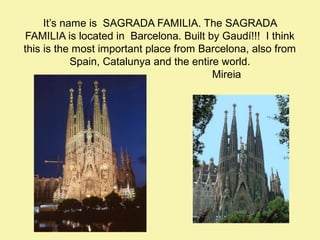 It’s name is SAGRADA FAMILIA. The SAGRADA
FAMILIA is located in Barcelona. Built by Gaudí!!! I think
this is the most important place from Barcelona, also from
Spain, Catalunya and the entire world.
Mireia

 