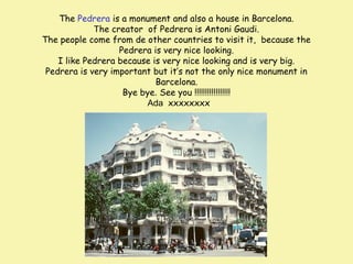 The Pedrera is a monument and also a house in Barcelona.
The creator of Pedrera is Antoni Gaudi.
The people come from de other countries to visit it, because the
Pedrera is very nice looking.
I like Pedrera because is very nice looking and is very big.
Pedrera is very important but it’s not the only nice monument in
Barcelona.
Bye bye. See you !!!!!!!!!!!!!!!!!
Ada xxxxxxxx

 