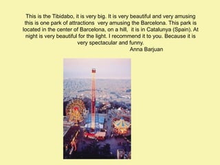 This is the Tibidabo, it is very big. It is very beautiful and very amusing
this is one park of attractions very amusing the Barcelona. This park is
located in the center of Barcelona, on a hill, it is in Catalunya (Spain). At
night is very beautiful for the light. I recommend it to you. Because it is
very spectacular and funny.
Anna Barjuan

 