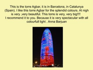 This is the torre Agbar, it is in Barcelona, in Catalunya
(Spain). I like this torre Agbar for the splendid colours. At nigh
is very ,very beautiful. This torre is very, very big!!!!
I recommend it to you. Because it is very spectacular with all
colourfull light . Anna Barjuan

 