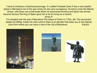 I have to introduce a historical personage. It´s called Cristobal Colon.It has a very beatiful
statue in Barcelona nex to the sea.I know he was very courageous, he had to cross the Atlantic
Ocean, with three very small boats.When he discovered America and Spain has arrived
became famous.The king of Spain gave him a lot of money as a reward.
Arnau P.
It is situated near the port of Barcelona.The statue of Colon is 7,70m. tall. The monument
weighs 23.000kg. Inside the main column there is an elevator that takes you to the highest
point from where you can have a view of the city of Barcelona.
Eduard

 