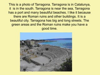 This is a photo of Tarragona. Tarragona is in Catalunya,
it is in the south. Tarragona is near the sea, Tarragona
has a port and many beautiful beaches. I like it because
there are Roman ruins and other buildings. It is a
beautiful city. Tarragona has big and long streets. The
green areas and the Roman ruins make you have a
good time.

 