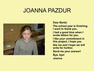 JOANNA PAZDUR
Dear Berta!
The school year is finishing.
I want to thank you.
I had a good time when I
wrote letters for you.
I like your commitment in
this project. I hope you
like me and I hope we will
write for further.
Send me your answer!
Bye, bye!
Joanna

 
