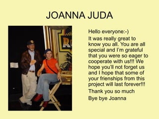 JOANNA JUDA
Hello everyone:-)
It was really great to
know you all. You are all
special and I’m grateful
that you were so eager to
cooperate with us!!! We
hope you’ll not forget us
and I hope that some of
your frienships from this
project will last forever!!!
Thank you so much
Bye bye Joanna

 