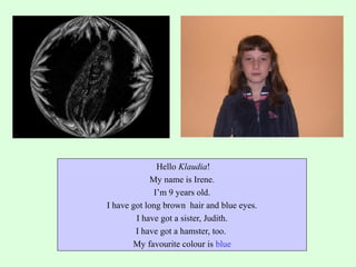 Hello Klaudia!
My name is Irene.
I’m 9 years old.
I have got long brown hair and blue eyes.
I have got a sister, Judith.
I have got a hamster, too.
My favourite colour is blue

 