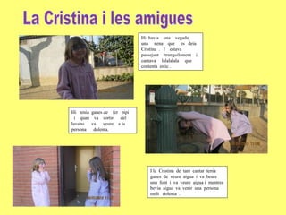 Hi havia una vegada
una nena que es deia
Cristina . I estava
passejant tranquilament i
cantava lalalalala que
contenta estic .

Hi tenia ganes de fer pipi
i quan va sortir del
lavabo
va veure a la
persona dolenta.

I la Cristina de tant cantar tenia
ganes de veure aigua i va beure
una font i va veure aigua i mentres
bevia aigua va venir una persona
molt dolenta .

 