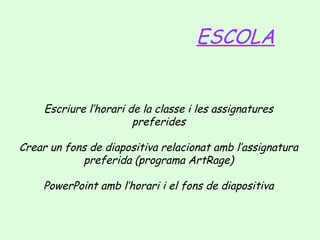 ESCOLA

Escriure l’horari de la classe i les assignatures
preferides
Crear un fons de diapositiva relacionat amb l’assignatura
preferida (programa ArtRage)
PowerPoint amb l’horari i el fons de diapositiva

 