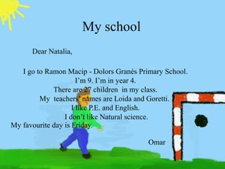 My school
Dear Natalia,
I go to Ramon Macip - Dolors Ұé Primary School.
I’m 9. I’m in year 4.
There are 27 children in my class.
My teachers’ names are Loida and Goretti.
I like P.E. and English.
I don’t like Natural science.
My favourite day is Friday.
Omar

 