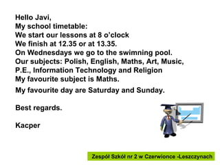 Hello Javi,
My school timetable:
We start our lessons at 8 o’clock
We finish at 12.35 or at 13.35.
On Wednesdays we go to the swimning pool.
Our subjects: Polish, English, Maths, Art, Music,
P.E., Information Technology and Religion
My favourite subject is Maths.
My favourite day are Saturday and Sunday.
Best regards.
Kacper

Zespół Szkół nr 2 w Czerwionce -Leszczynach

 
