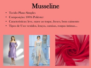 Musseline
• Tecido Plano Simples
• Composição: 100% Poliéster
• Características: leve, suave ao toque, fresco, bom caimento
• Tipos de Uso: vestidos, lenços, camisas, roupas íntimas...
 