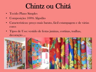 Chintz ou Chitá
• Tecido Plano Simples
• Composição: 100% Algodão
• Características: preço mais barato, fácil estampagem e de várias
cores
• Tipos de Uso: vestido de festas juninas, cortinas, toalhas,
decoração ...
 