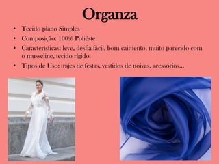 Organza
• Tecido plano Simples
• Composição: 100% Poliéster
• Características: leve, desfia fácil, bom caimento, muito parecido com
o musseline, tecido rígido.
• Tipos de Uso: trajes de festas, vestidos de noivas, acessórios...
 