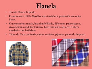 Flanela
• Tecido Planos Felpudo
• Composição: 100% Algodão, mas também é produzida em outra
fibras.
• Características: macio, boa durabilidade, diferentes padronagens,
grosso, bom condutor térmico, bom caimento, absorve e libera
umidade com facilidade
• Tipos de Uso: camisaria, calças, vestidos, pijamas, panos de limpeza...
 