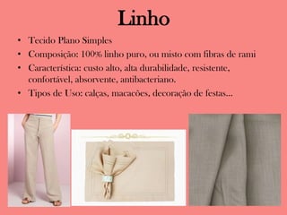 Linho
• Tecido Plano Simples
• Composição: 100% linho puro, ou misto com fibras de rami
• Característica: custo alto, alta durabilidade, resistente,
confortável, absorvente, antibacteriano.
• Tipos de Uso: calças, macacões, decoração de festas...
 