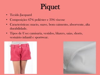 Piquet
• Tecido Jacquard
• Composição: 67% poliéster e 33% viscose
• Características: macio, suave, bom caimento, absorvente, alta
durabilidade.
• Tipos de Uso: camisaria, vestidos, blazers, saias, shorts,
vestuário infantil e sportwear.
 