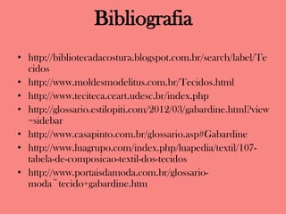 Bibliografia
• http://bibliotecadacostura.blogspot.com.br/search/label/Te
cidos
• http://www.moldesmodelitus.com.br/Tecidos.html
• http://www.teciteca.ceart.udesc.br/index.php
• http://glossario.estilopiti.com/2012/03/gabardine.html?view
=sidebar
• http://www.casapinto.com.br/glossario.asp#Gabardine
• http://www.luagrupo.com/index.php/luapedia/textil/107-
tabela-de-composicao-textil-dos-tecidos
• http://www.portaisdamoda.com.br/glossario-
moda~tecido+gabardine.htm
 