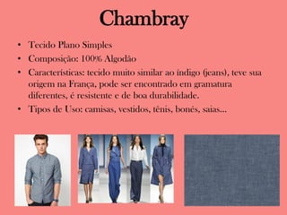 Chambray
• Tecido Plano Simples
• Composição: 100% Algodão
• Características: tecido muito similar ao índigo (jeans), teve sua
origem na França, pode ser encontrado em gramatura
diferentes, é resistente e de boa durabilidade.
• Tipos de Uso: camisas, vestidos, tênis, bonés, saias...
 