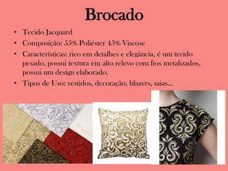 Brocado
• Tecido Jacquard
• Composição: 55% Poliéster 45% Viscose
• Características: rico em detalhes e elegância, é um tecido
pesado, possui textura em alto relevo com fios metalizados,
possui um design elaborado.
• Tipos de Uso: vestidos, decoração, blazers, saias...
 