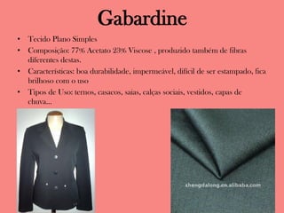 Gabardine
• Tecido Plano Simples
• Composição: 77% Acetato 23% Viscose , produzido também de fibras
diferentes destas.
• Características: boa durabilidade, impermeável, difícil de ser estampado, fica
brilhoso com o uso
• Tipos de Uso: ternos, casacos, saias, calças sociais, vestidos, capas de
chuva...
 