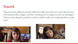Sound
There are many different sounds within the video, but at the very start there is very
little sound as she is happy , until the rumbling start to happen as the war had began,.
There are also diegetic sounds from the tv and the radio as it is playing what's on the
news.
 