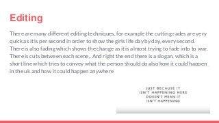 Editing
There are many different editing techniques, for example the cutting rades are very
quick as it is per second in order to show the girls life day by day, every second.
There is also fading which shows the change as it is almost trying to fade into to war.
There is cuts between each scene,. And right the end there is a slogan, which is a
short line which tries to convey what the person should do also how it could happen
in the uk and how it could happen anywhere
 