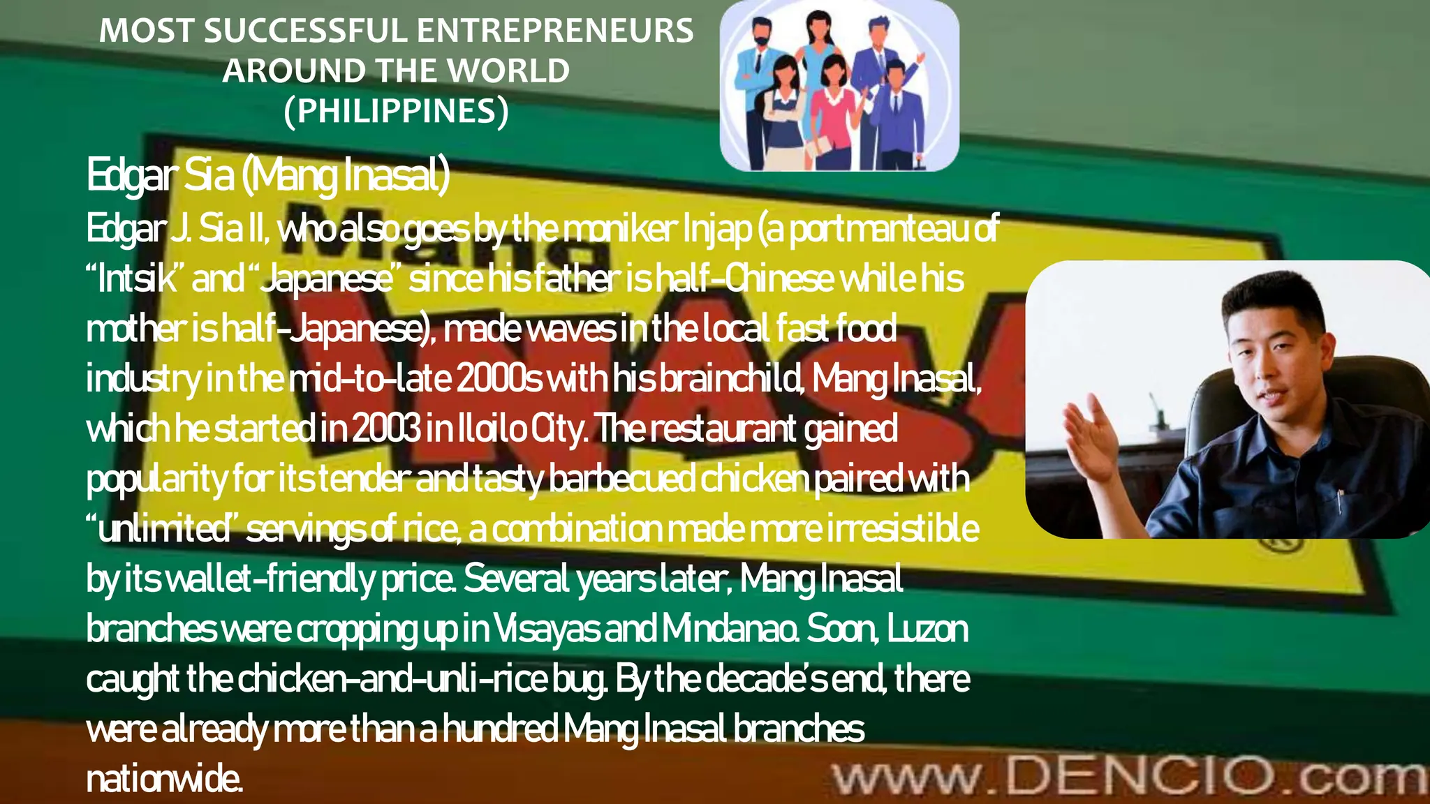 MOST SUCCESSFUL ENTREPRENEURS
AROUND THE WORLD
(PHILIPPINES)
EdgarSia(MangInasal)
EdgarJ.SiaII,whoalsogoes bythemoniker Injap(aportmanteau of
“Intsik”and“Japanese” sincehisfather ishalf-Chinese whilehis
mother ishalf-Japanese), madewaves inthelocalfastfood
industryinthemid-to-late 2000s withhisbrainchild,MangInasal,
whichhestarted in2003inIloilo City. Therestaurant gained
popularityforitstender andtasty barbecuedchickenpairedwith
“unlimited”servings ofrice,acombinationmademoreirresistible
byitswallet-friendly price.Several yearslater, MangInasal
brancheswere croppingupinVisayas andMindanao.Soon, Luzon
caughtthechicken-and-unli-ricebug.Bythe decade’send, there
were alreadymorethanahundred MangInasalbranches
nationwide.
 
