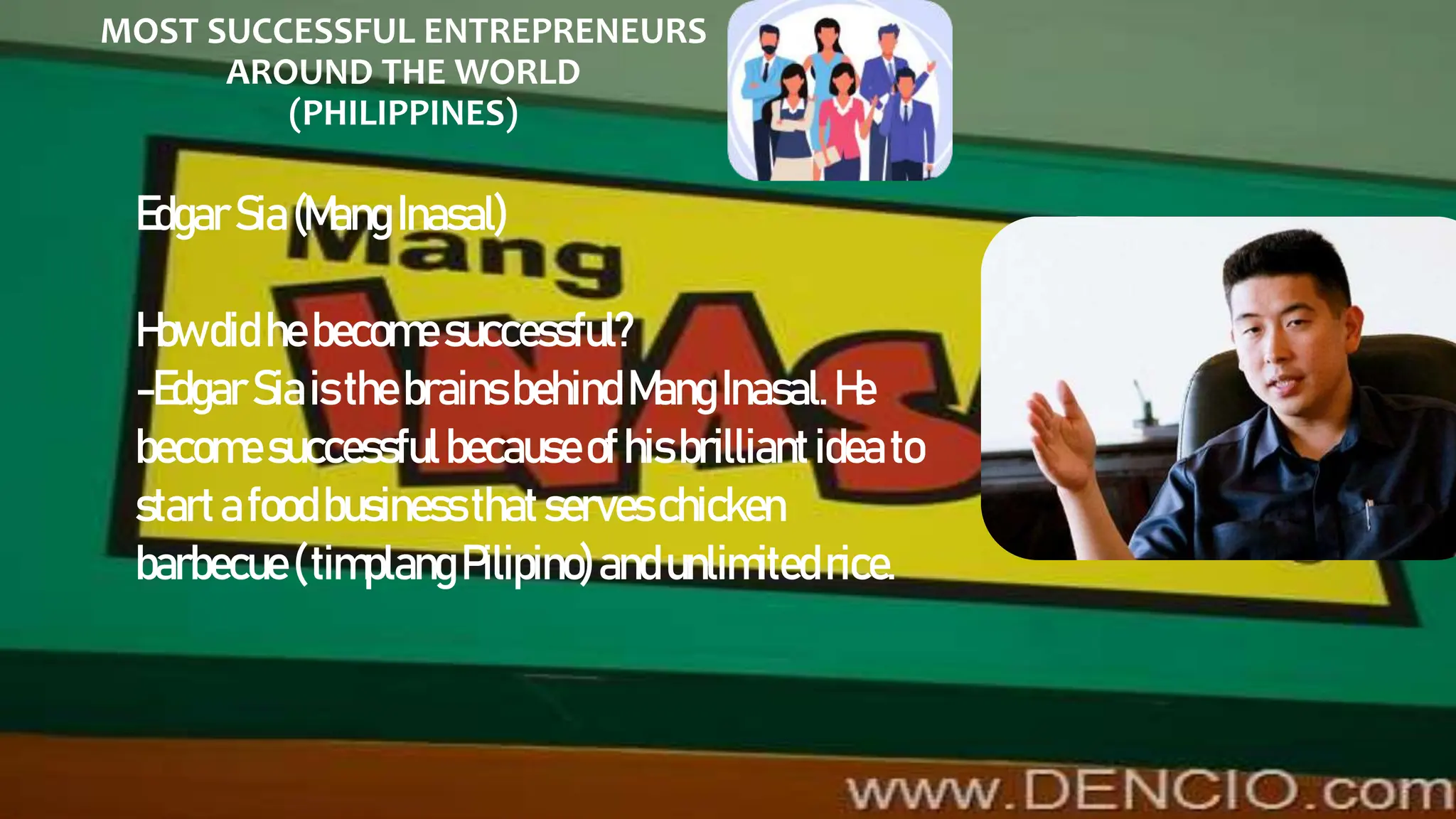 MOST SUCCESSFUL ENTREPRENEURS
AROUND THE WORLD
(PHILIPPINES)
EdgarSia(Mang Inasal)
Howdid hebecomesuccessful?
-EdgarSiaisthebrainsbehind MangInasal.He
becomesuccessfulbecauseofhisbrilliantideato
startafoodbusinessthatserveschicken
barbecue(timplangPilipino)andunlimitedrice.
 