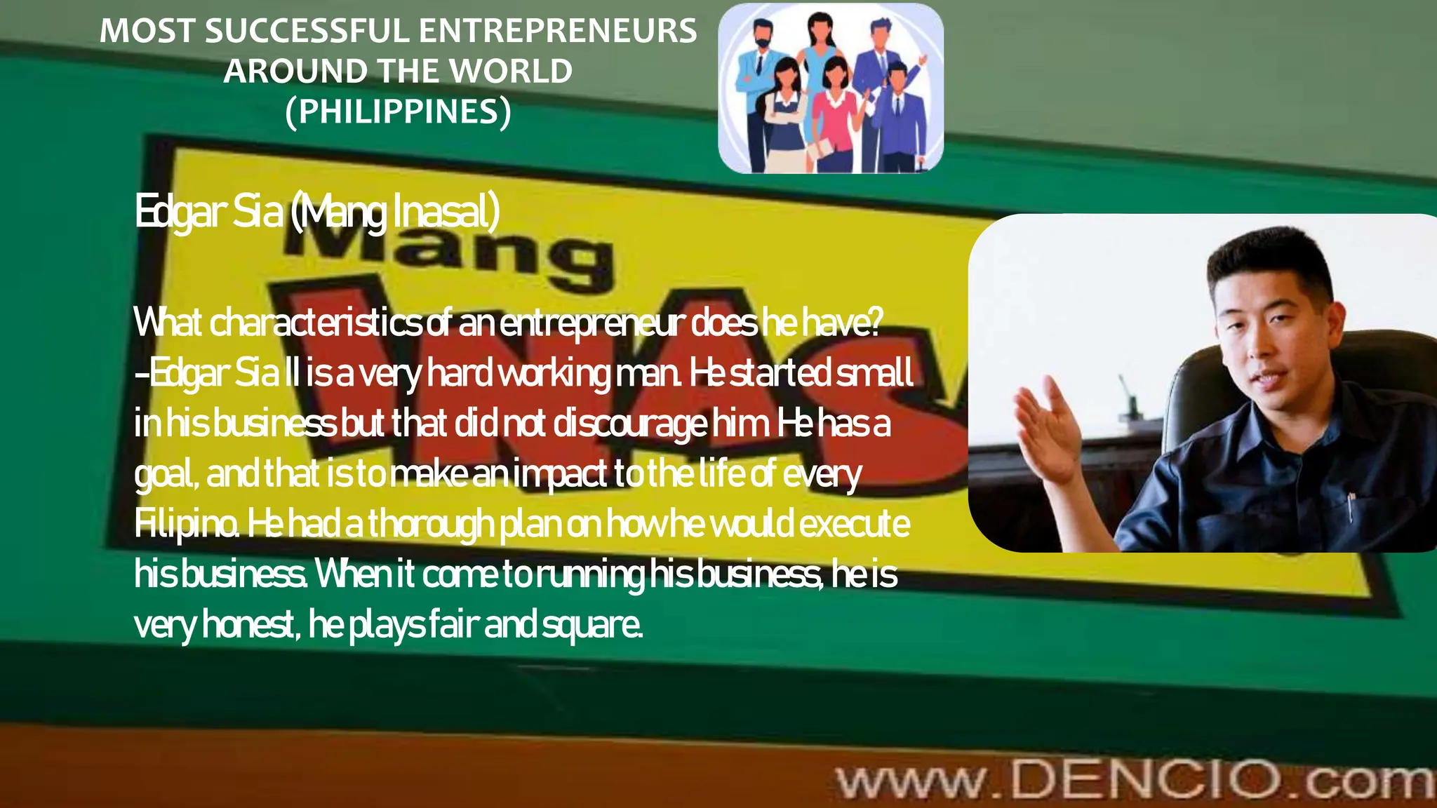 MOST SUCCESSFUL ENTREPRENEURS
AROUND THE WORLD
(PHILIPPINES)
EdgarSia(Mang Inasal)
Whatcharacteristicsof anentrepreneur does hehave?
-EdgarSiaIIis avery hardworkingman.Hestartedsmall
inhisbusiness butthatdidnotdiscourage him.Hehasa
goal,andthatisto makeanimpacttothe life of every
Filipino.Hehadathoroughplanonhowhewould execute
hisbusiness. Whenitcometorunninghisbusiness, heis
very honest, heplaysfairandsquare.
 