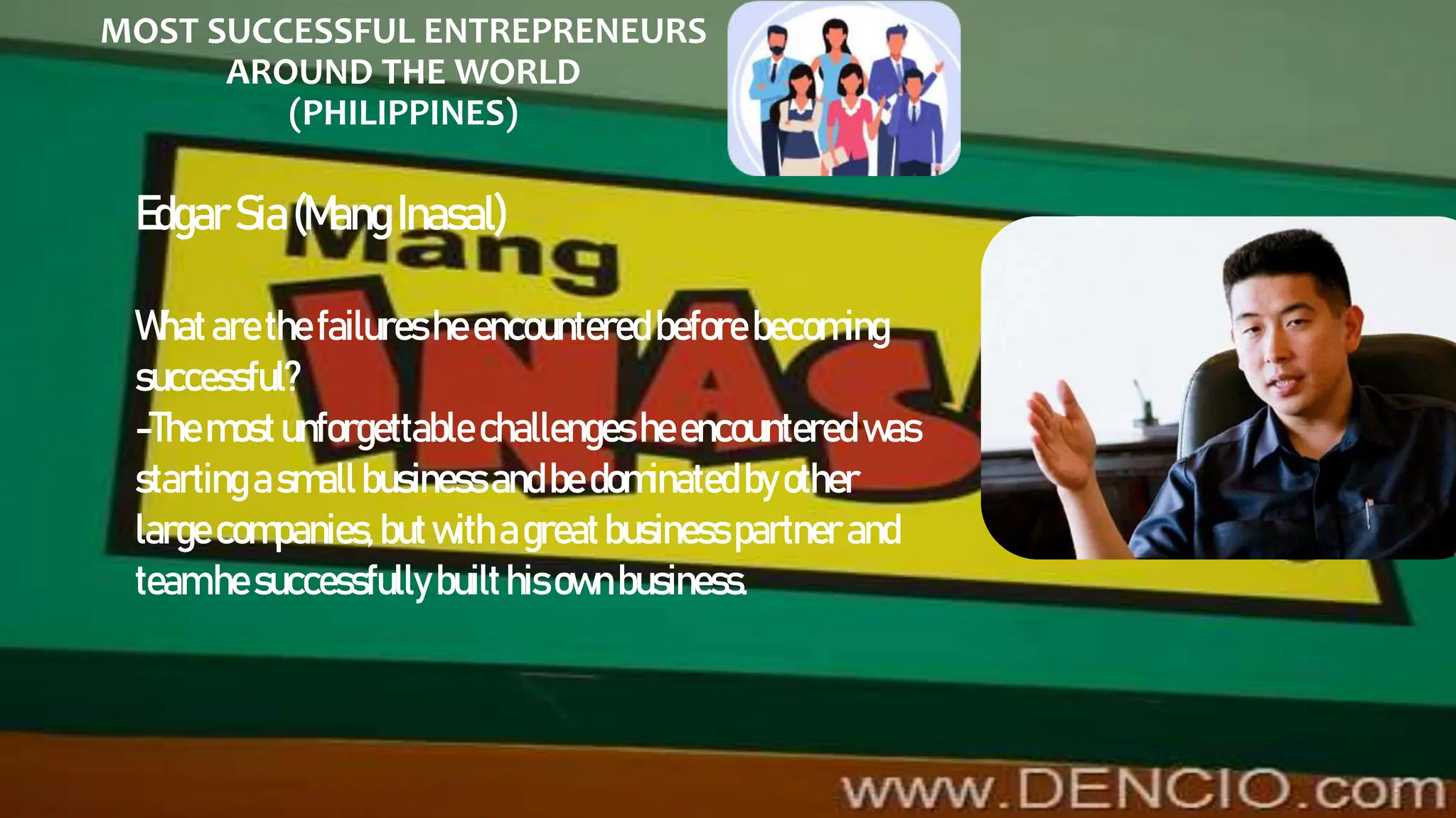 MOST SUCCESSFUL ENTREPRENEURS
AROUND THE WORLD
(PHILIPPINES)
EdgarSia(Mang Inasal)
Whatarethe failures heencountered before becoming
successful?
-Themost unforgettable challengesheencountered was
starting asmall business andbe dominated byother
large companies,butwithagreatbusiness partner and
teamhe successfully builthisownbusiness.
 