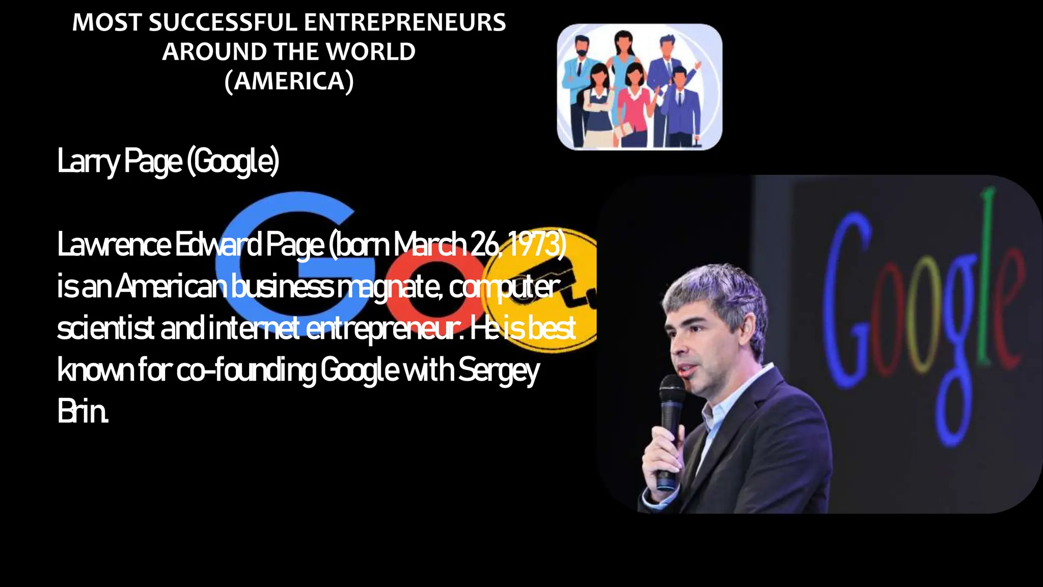 MOST SUCCESSFUL ENTREPRENEURS
AROUND THE WORLD
(AMERICA)
LarryPage(Google)
LawrenceEdwardPage(bornMarch26, 1973)
isanAmericanbusinessmagnate,computer
scientistandinternetentrepreneur.Heisbest
known forco-foundingGooglewithSergey
Brin.
 