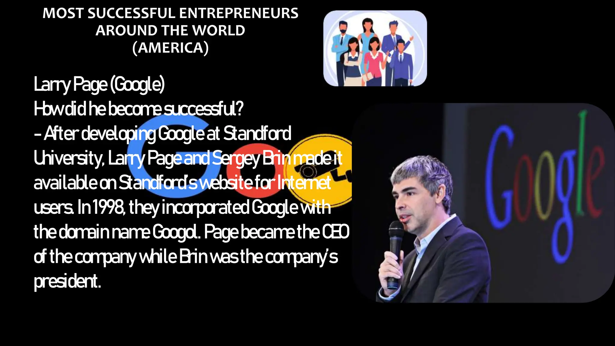 MOST SUCCESSFUL ENTREPRENEURS
AROUND THE WORLD
(AMERICA)
LarryPage(Google)
Howdid hebecomesuccessful?
-AfterdevelopingGoogleatStandford
University,LarryPageandSergeyBrinmadeit
availableonStandford’s websiteforInternet
users.In1998,theyincorporatedGooglewith
thedomain nameGoogol.PagebecametheCEO
ofthecompany whileBrinwasthecompany’s
president.
 