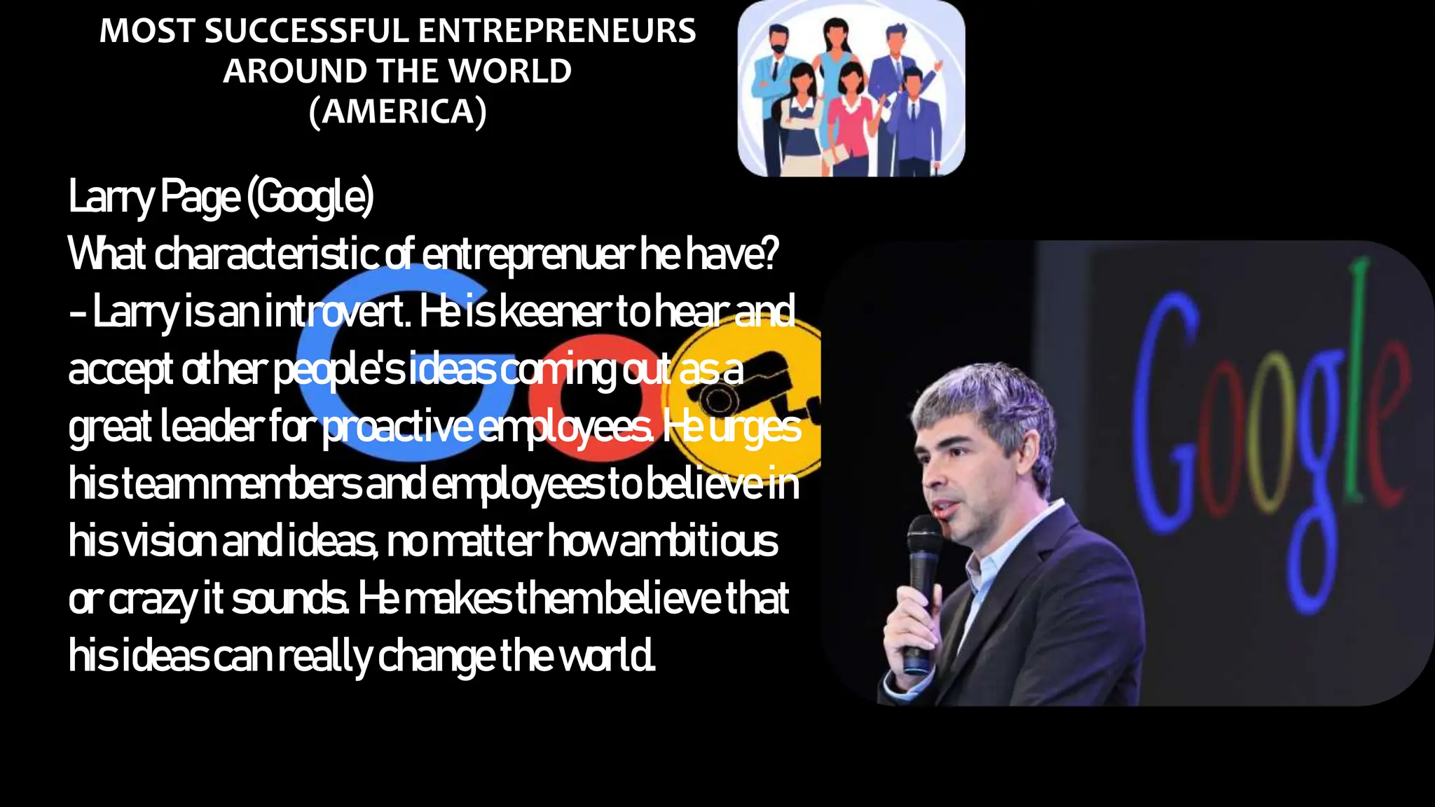 MOST SUCCESSFUL ENTREPRENEURS
AROUND THE WORLD
(AMERICA)
LarryPage(Google)
Whatcharacteristicofentreprenuerhehave?
-Larryisanintrovert.Heiskeenertohearand
acceptotherpeople'sideascoming outasa
greatleaderforproactiveemployees.Heurges
histeammembersandemployeestobelievein
hisvisionandideas,nomatterhowambitious
orcrazyitsounds.Hemakesthembelievethat
hisideascanreallychangetheworld.
 