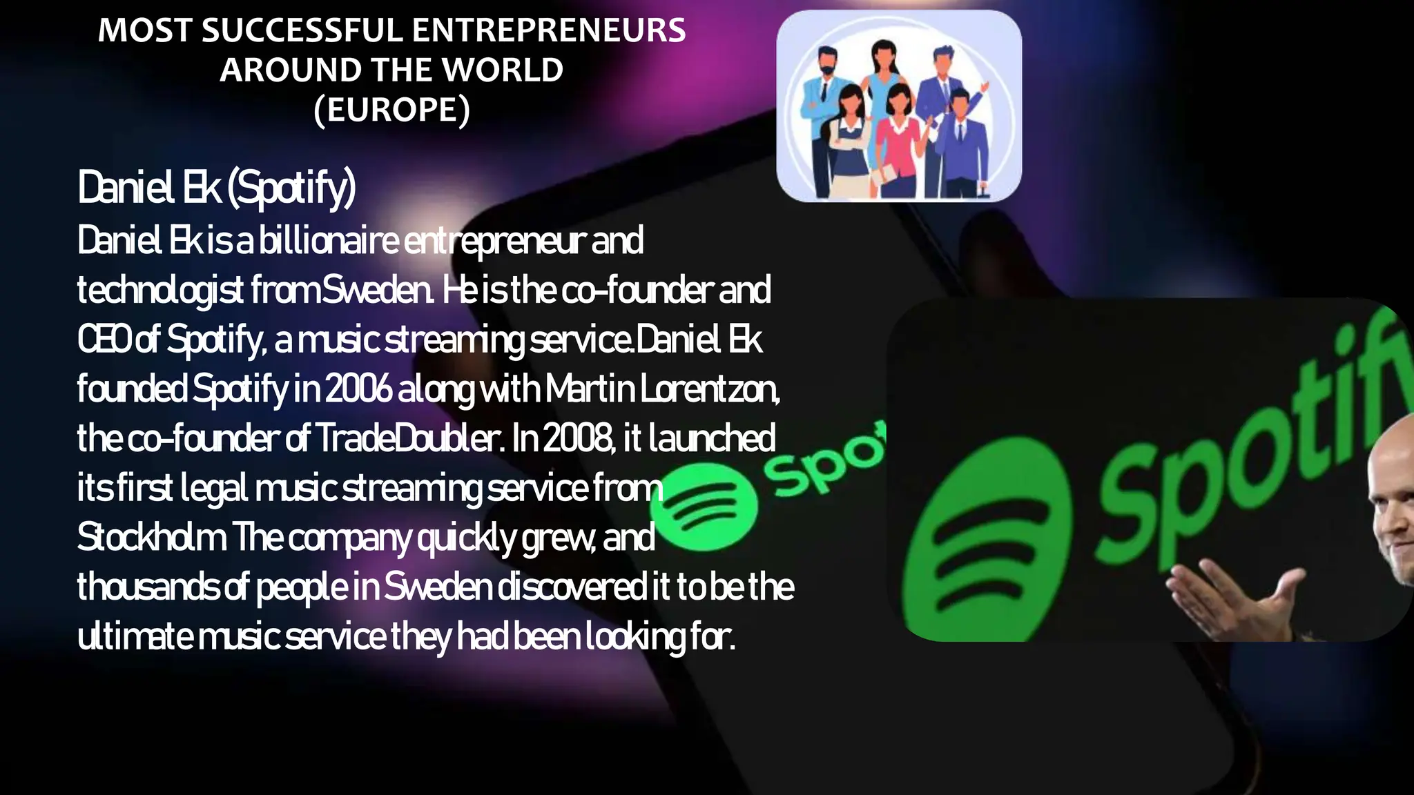 MOST SUCCESSFUL ENTREPRENEURS
AROUND THE WORLD
(EUROPE)
DanielEk(Spotify)
DanielEkisabillionaireentrepreneur and
technologist fromSweden. Heisthe co-founderand
CEO ofSpotify, amusicstreaming service.Daniel Ek
foundedSpotify in2006 alongwithMartin Lorentzon,
theco-founder ofTradeDoubler. In2008, itlaunched
itsfirstlegalmusicstreamingservice from
Stockholm. Thecompanyquicklygrew,and
thousandsofpeople inSweden discovered ittobethe
ultimatemusicservice they hadbeenlookingfor.
 