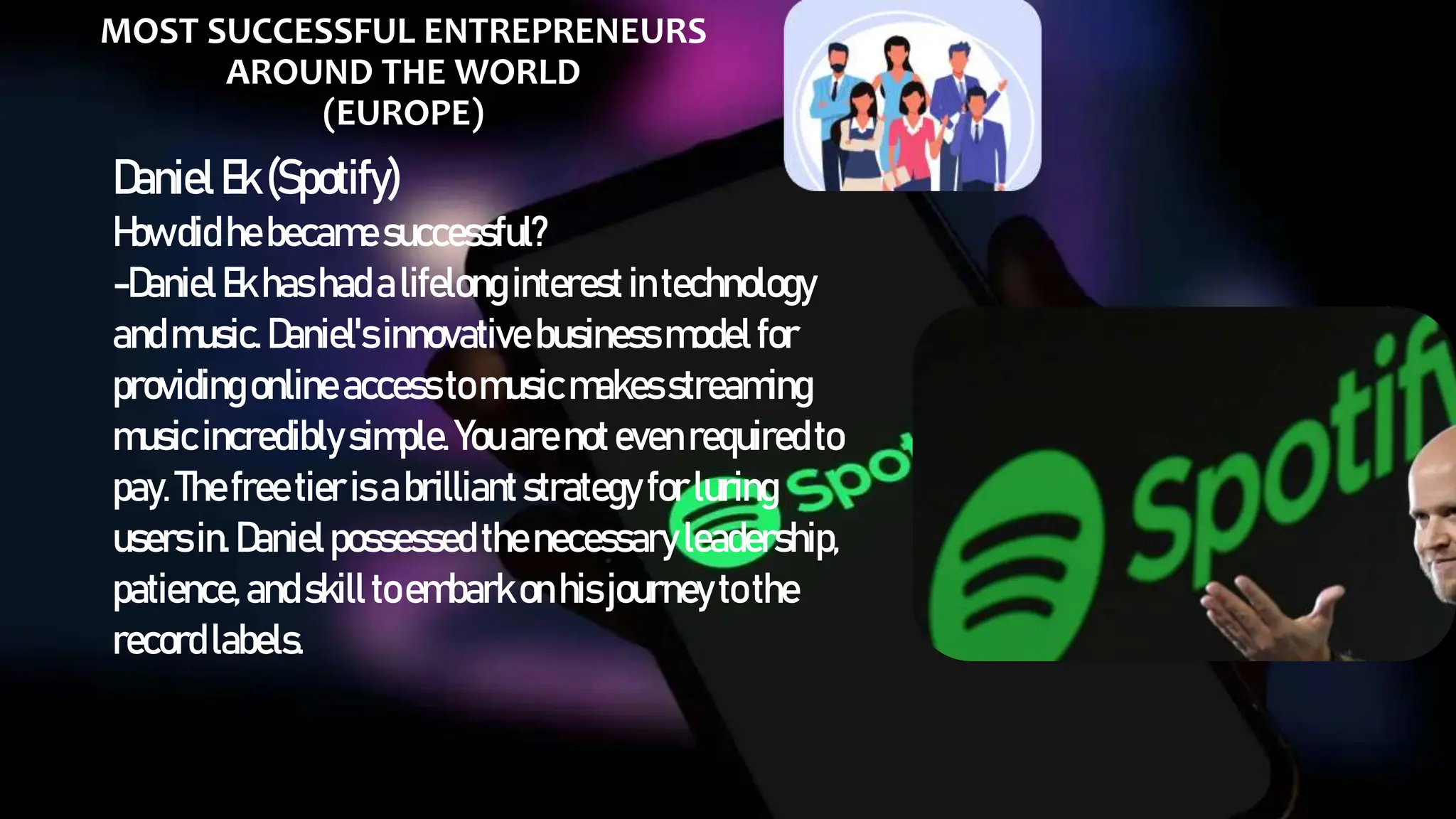 MOST SUCCESSFUL ENTREPRENEURS
AROUND THE WORLD
(EUROPE)
DanielEk(Spotify)
Howdidhebecamesuccessful?
-DanielEkhashadalifelong interest intechnology
andmusic.Daniel'sinnovative businessmodel for
providingonline accesstomusicmakesstreaming
musicincrediblysimple.Youarenoteven requiredto
pay.Thefree tierisabrilliantstrategy forluring
usersin.Danielpossessed thenecessary leadership,
patience,andskill toembarkonhisjourneyto the
recordlabels.
 