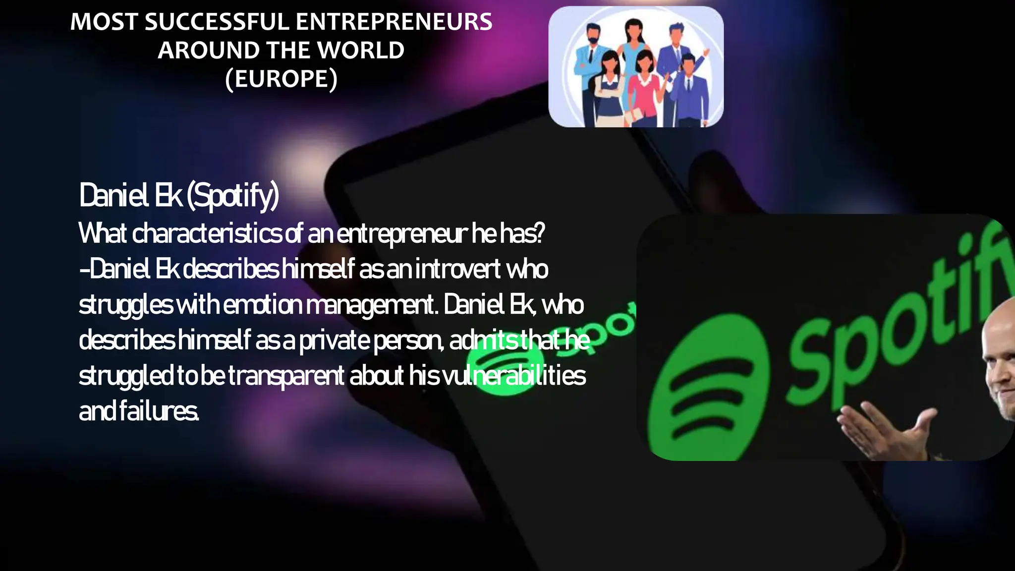 MOST SUCCESSFUL ENTREPRENEURS
AROUND THE WORLD
(EUROPE)
DanielEk(Spotify)
Whatcharacteristicsofanentrepreneur hehas?
-DanielEkdescribeshimselfasanintrovert who
struggles withemotion management.DanielEk,who
describes himself asaprivateperson, admitsthathe
struggledtobetransparentabouthisvulnerabilities
andfailures.
 