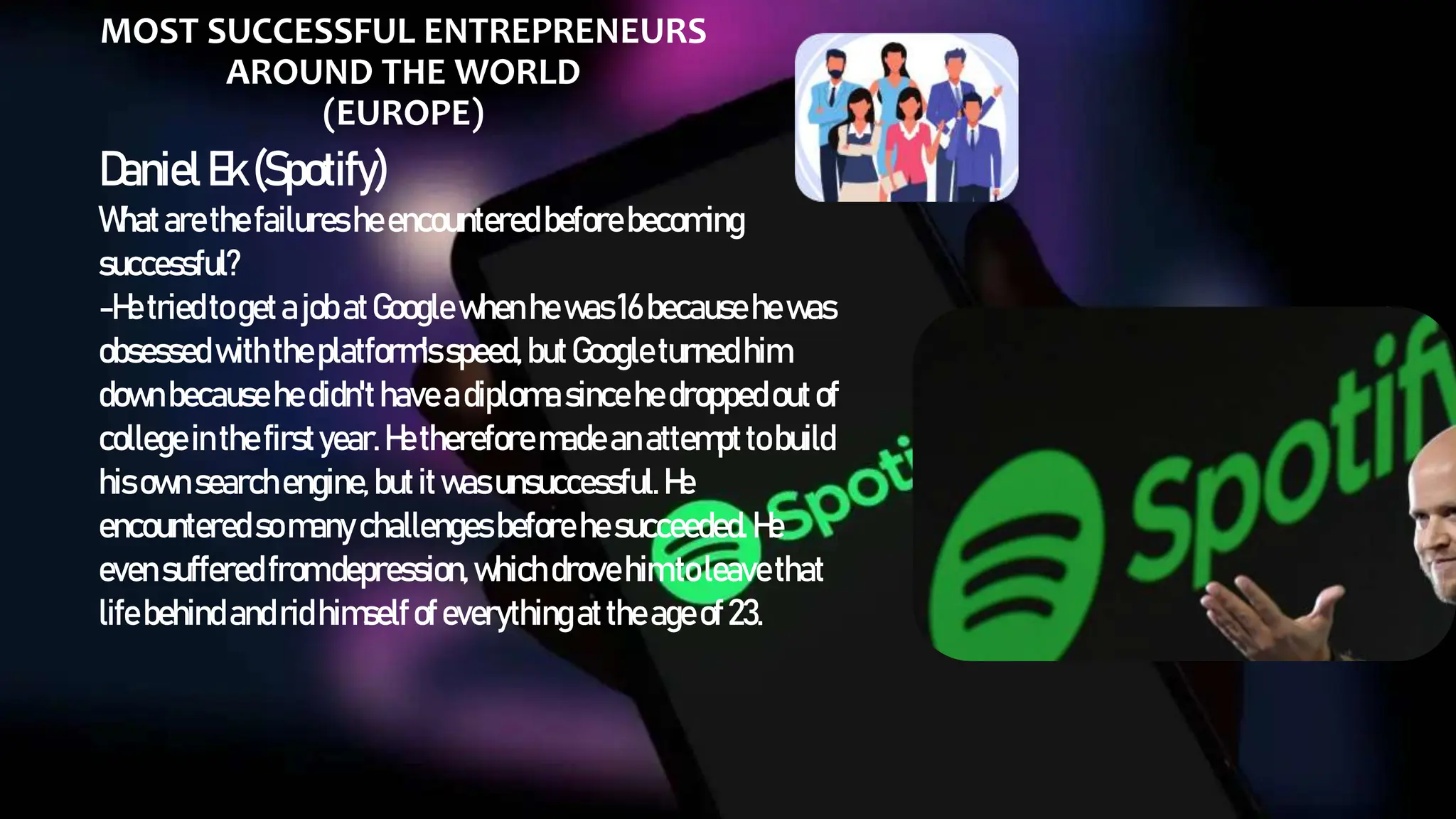MOST SUCCESSFUL ENTREPRENEURS
AROUND THE WORLD
(EUROPE)
DanielEk(Spotify)
Whatarethefailuresheencounteredbeforebecoming
successful?
-He triedtogetajobatGooglewhenhewas16becausehewas
obsessedwiththeplatform'sspeed,butGoogleturnedhim
downbecausehedidn'thaveadiplomasincehedroppedoutof
collegeinthefirstyear.Hethereforemadeanattempttobuild
hisownsearchengine,butitwasunsuccessful.He
encounteredsomanychallengesbeforehesucceeded.He
evensufferedfromdepression,whichdrovehimtoleavethat
lifebehindandridhimselfofeverythingattheageof23.
 