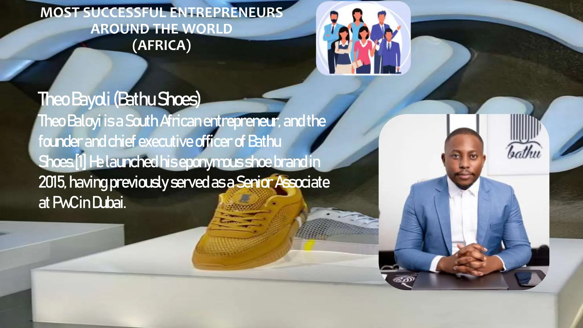 MOST SUCCESSFUL ENTREPRENEURS
AROUND THE WORLD
(AFRICA)
TheoBayoli(BathuShoes)
Theo Baloyi isaSouth Africanentrepreneur, andthe
founderandchiefexecutive officer of Bathu
Shoes.[1] Helaunchedhiseponymous shoe brandin
2015,havingpreviouslyserved asaSenior Associate
atPwCinDubai.
 