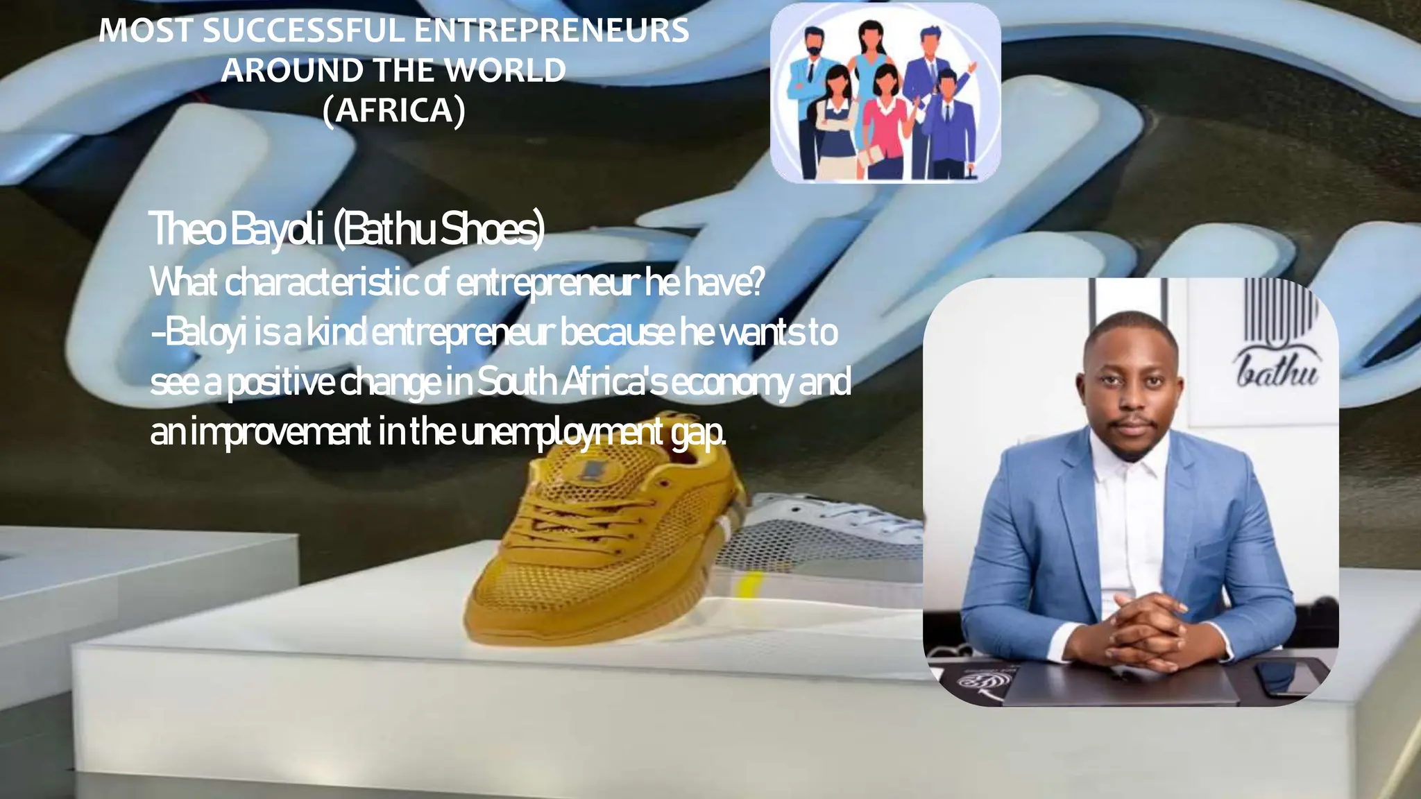 MOST SUCCESSFUL ENTREPRENEURS
AROUND THE WORLD
(AFRICA)
TheoBayoli(BathuShoes)
Whatcharacteristicofentrepreneur hehave?
-Baloyiisakindentrepreneur becausehewantsto
see apositive changeinSouth Africa'seconomy and
animprovement intheunemployment gap.
 