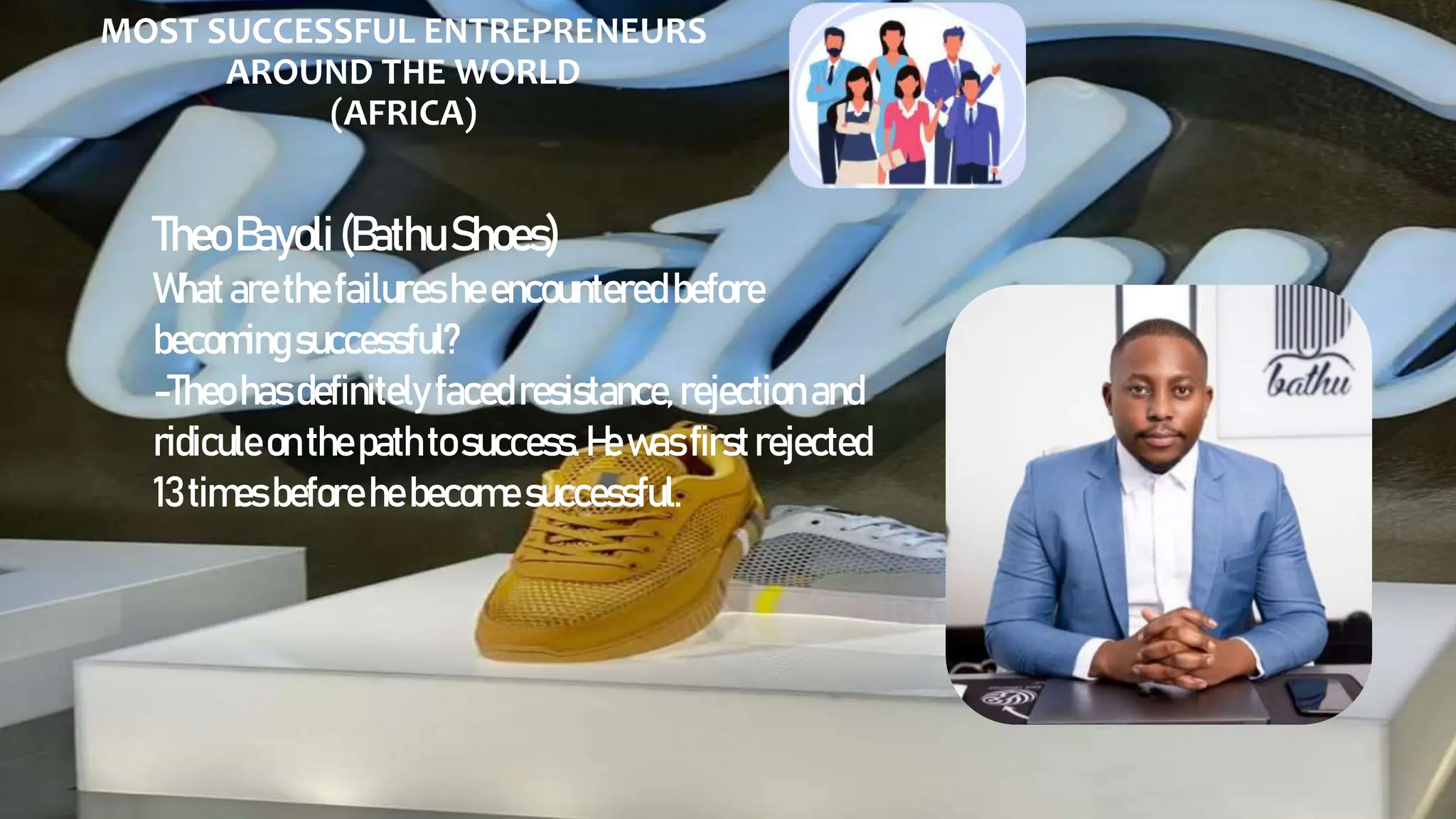 MOST SUCCESSFUL ENTREPRENEURS
AROUND THE WORLD
(AFRICA)
TheoBayoli(BathuShoes)
Whatarethefailuresheencountered before
becomingsuccessful?
-Theo hasdefinitely facedresistance, rejection and
ridiculeonthepathto success. Hewas firstrejected
13timesbefore hebecomesuccessful.
 