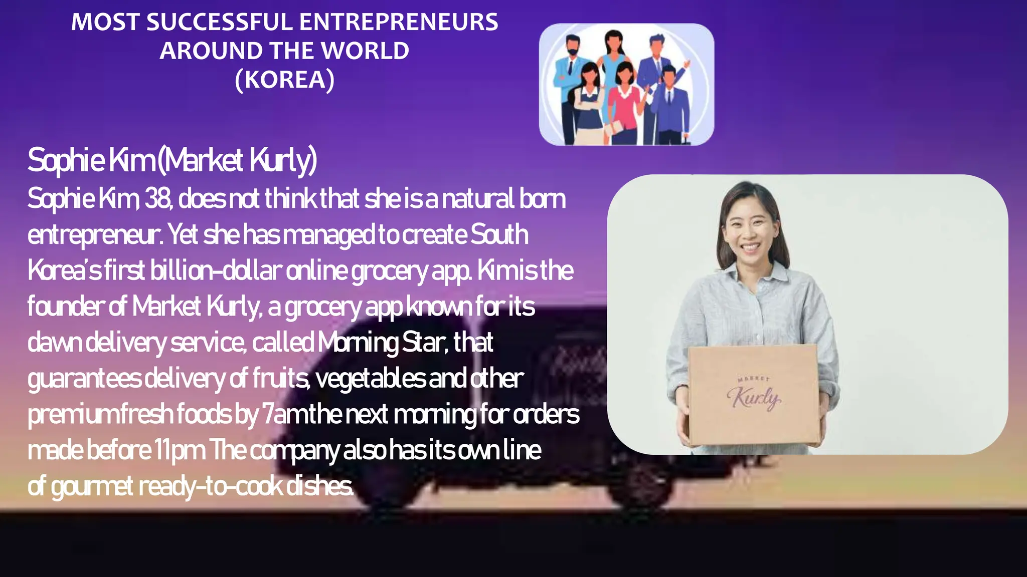 MOST SUCCESSFUL ENTREPRENEURS
AROUND THE WORLD
(KOREA)
SophieKim (MarketKurly)
Sophie Kim, 38,does notthinkthatsheisanaturalborn
entrepreneur. Yet shehas managedto createSouth
Korea’s firstbillion-dollar onlinegroceryapp.Kimis the
founderof Market Kurly, agroceryappknownforits
dawndelivery service, calledMorningStar, that
guaranteesdelivery offruits, vegetables andother
premiumfresh foods by7amthenext morningfororders
madebefore 11pm.Thecompanyalso hasitsownline
of gourmet ready-to-cook dishes.
 