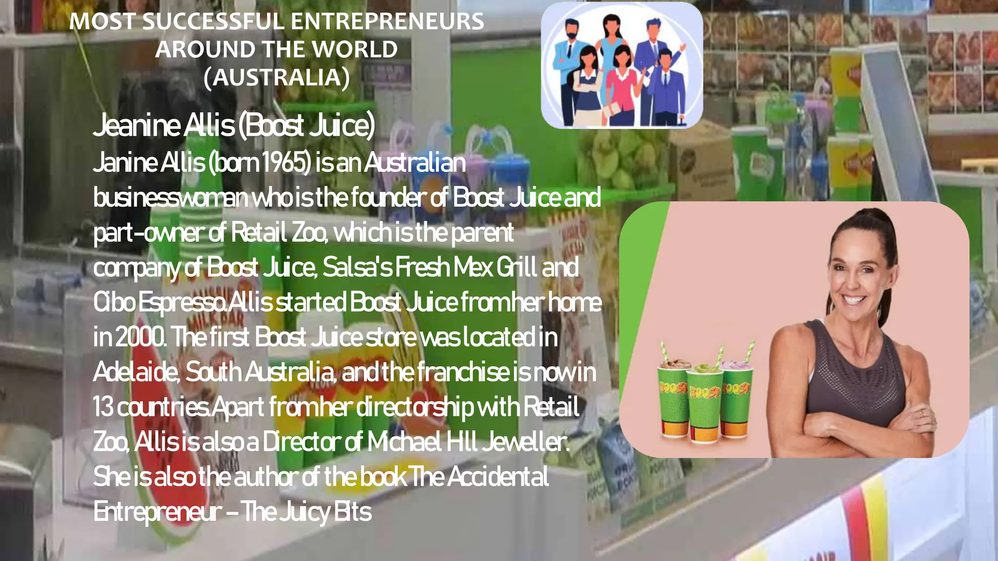 MOST SUCCESSFUL ENTREPRENEURS
AROUND THE WORLD
(AUSTRALIA)
JeanineAllis(BoostJuice)
JanineAllis(born1965) isanAustralian
businesswoman whoisthe founderofBoost Juiceand
part-owner ofRetail Zoo,whichisthe parent
companyofBoost Juice,Salsa's Fresh MexGrill and
CiboEspresso.Allis startedBoost Juicefromherhome
in2000. Thefirst Boost Juicestore waslocated in
Adelaide, South Australia,andthefranchiseisnowin
13countries.Apart from herdirectorshipwithRetail
Zoo,Allis isalsoaDirector ofMichaelHill Jeweller.
Sheisalsotheauthorofthe bookTheAccidental
Entrepreneur – TheJuicyBits
 