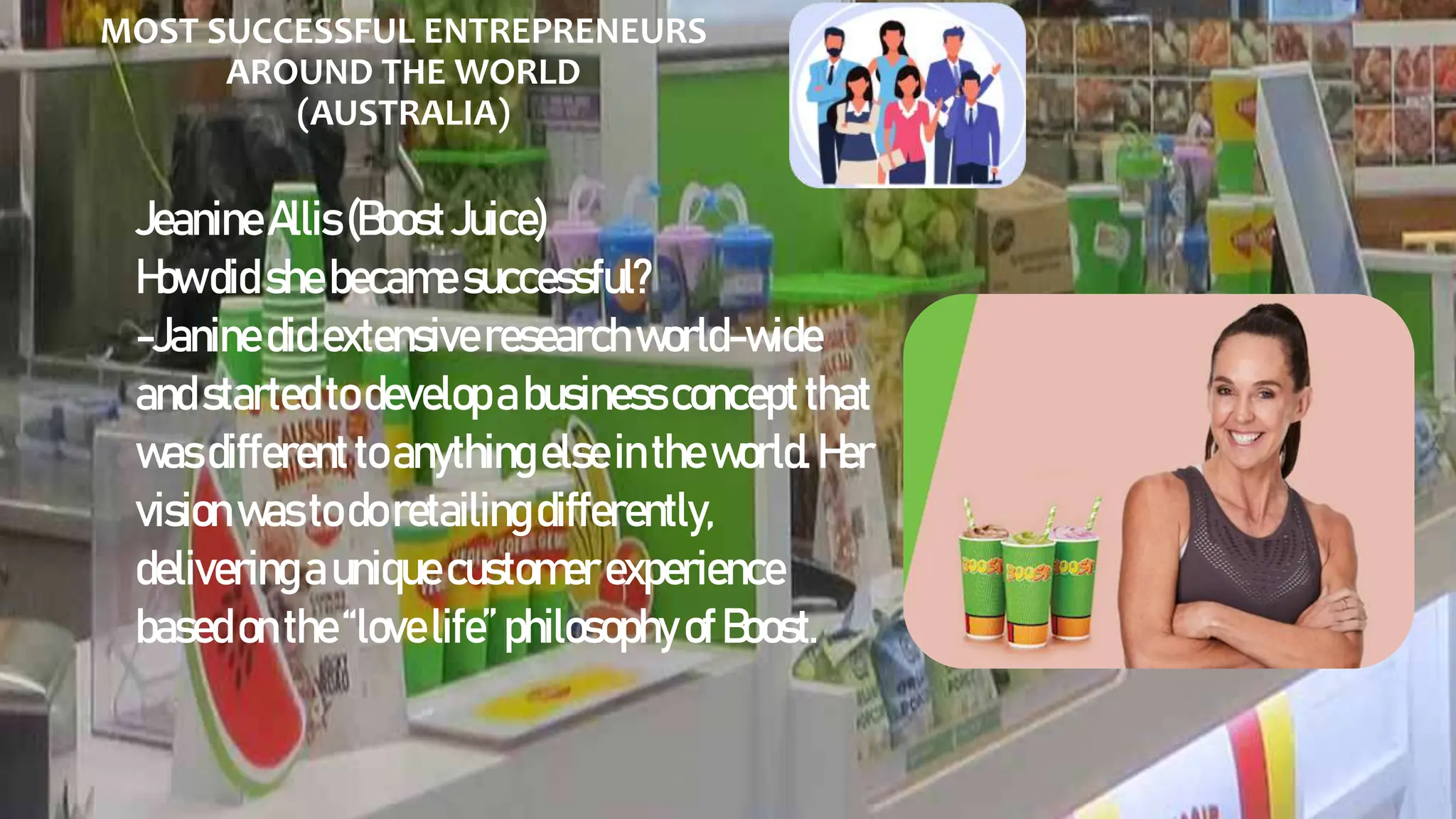MOST SUCCESSFUL ENTREPRENEURS
AROUND THE WORLD
(AUSTRALIA)
JeanineAllis(BoostJuice)
Howdid shebecamesuccessful?
-Janinedidextensiveresearchworld-wide
andstartedtodevelopabusinessconceptthat
wasdifferenttoanythingelseintheworld.Her
visionwastodoretailingdifferently,
deliveringauniquecustomerexperience
basedon the“lovelife”philosophy ofBoost.
 