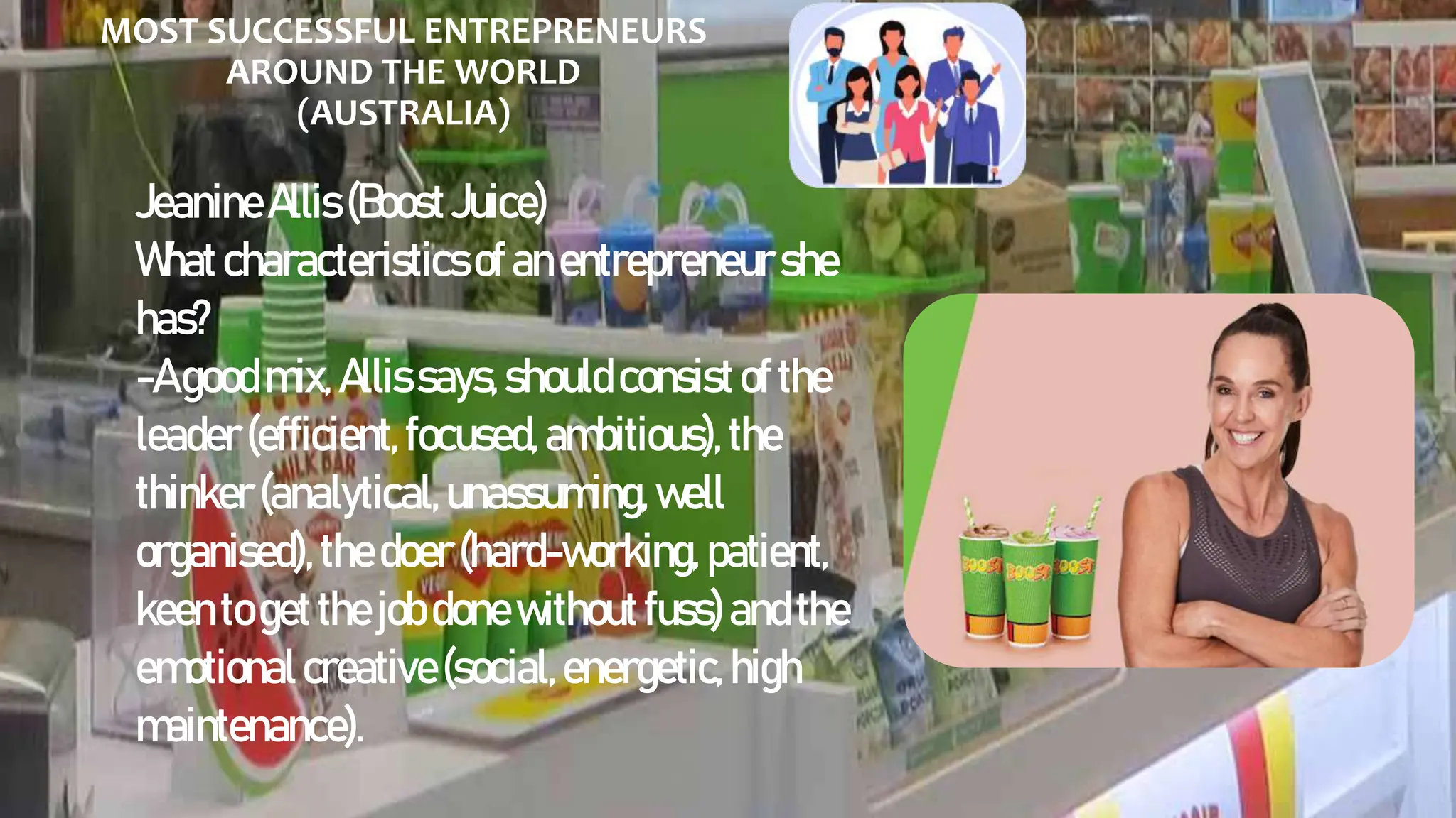 MOST SUCCESSFUL ENTREPRENEURS
AROUND THE WORLD
(AUSTRALIA)
JeanineAllis(BoostJuice)
Whatcharacteristicsofanentrepreneurshe
has?
-Agoodmix, Allissays,shouldconsistofthe
leader(efficient,focused,ambitious),the
thinker(analytical,unassuming,well
organised),thedoer(hard-working, patient,
keentogetthejobdonewithoutfuss)andthe
emotionalcreative(social,energetic,high
maintenance).
 