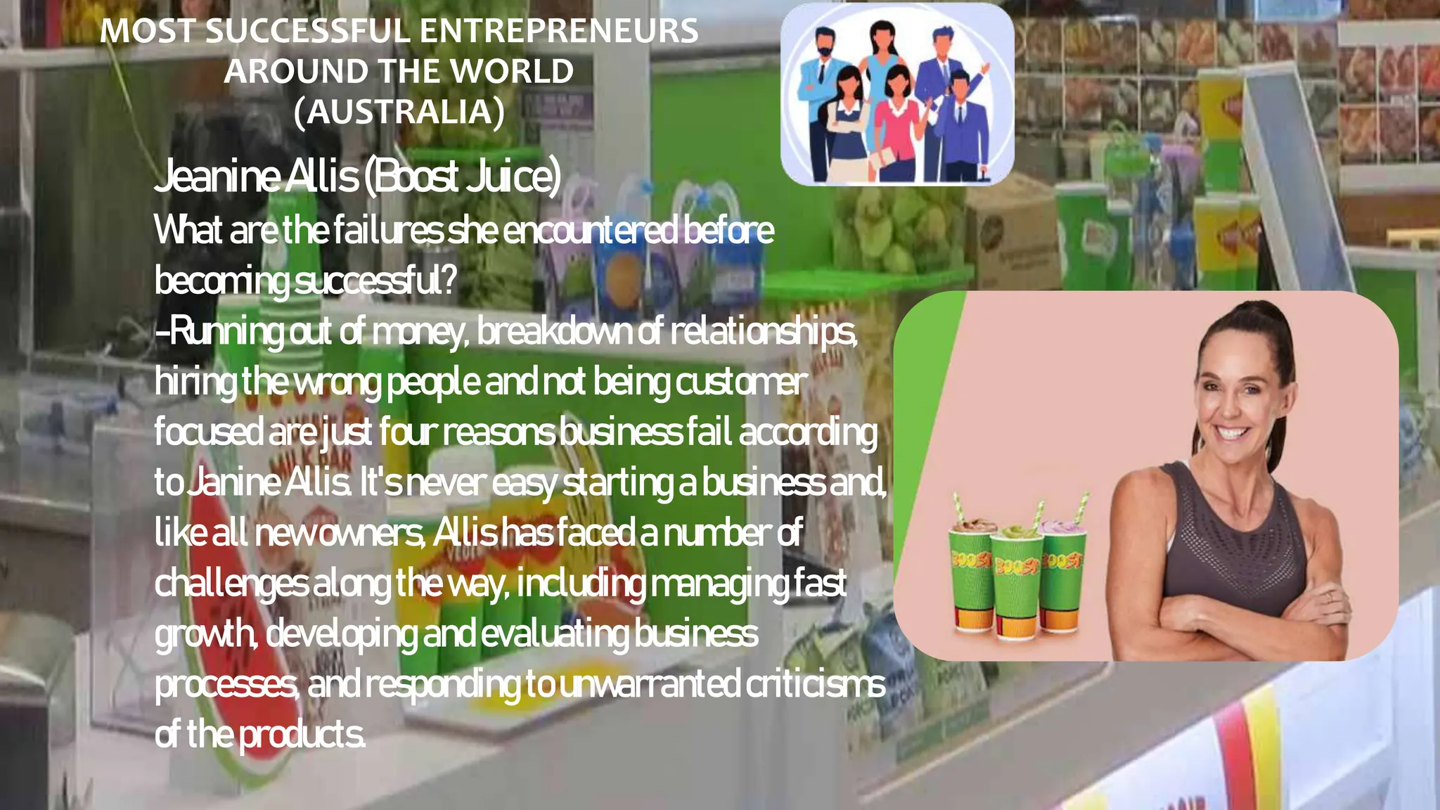 MOST SUCCESSFUL ENTREPRENEURS
AROUND THE WORLD
(AUSTRALIA)
JeanineAllis(BoostJuice)
Whatarethefailuressheencountered before
becomingsuccessful?
-Runningoutofmoney, breakdownof relationships,
hiringthewrongpeople andnotbeingcustomer
focusedarejustfourreasons businessfailaccording
toJanineAllis. It'snever easy starting abusiness and,
likeallnewowners, Allis hasfacedanumberof
challengesalongtheway, includingmanagingfast
growth, developing andevaluatingbusiness
processes, andrespondingtounwarrantedcriticisms
ofthe products.
 