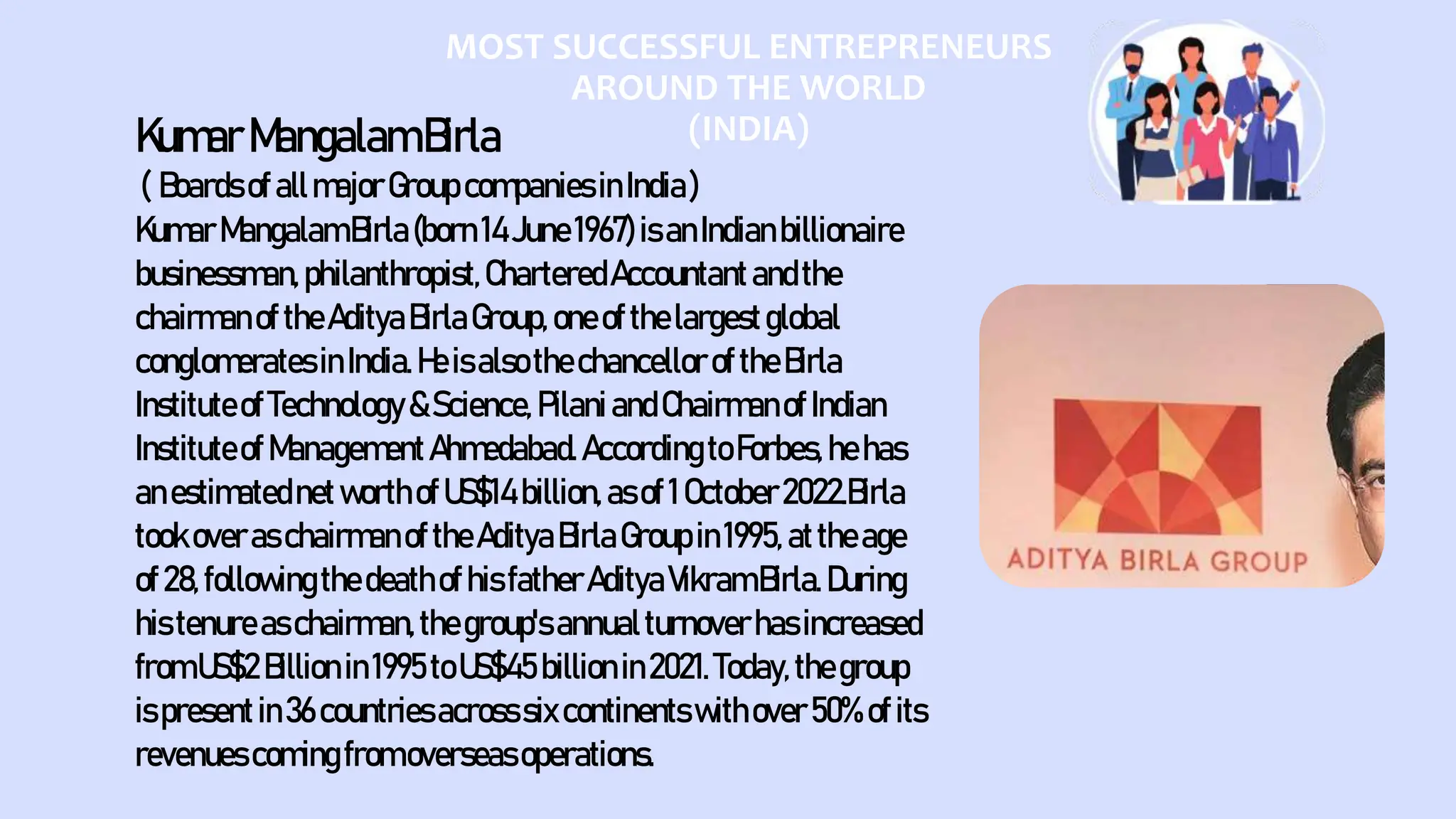 MOST SUCCESSFUL ENTREPRENEURS
AROUND THE WORLD
(INDIA)
KumarMangalamBirla
( BoardsofallmajorGroupcompaniesinIndia)
KumarMangalamBirla(born14June1967)isanIndianbillionaire
businessman,philanthropist,CharteredAccountantandthe
chairmanof theAdityaBirlaGroup,oneofthelargestglobal
conglomeratesinIndia.HeisalsothechancelloroftheBirla
InstituteofTechnology&Science, PilaniandChairmanof Indian
InstituteofManagementAhmedabad.AccordingtoForbes,hehas
anestimatednetworthofUS$14 billion,asof1October2022.Birla
tookoveraschairmanoftheAdityaBirlaGroupin1995, attheage
of28,followingthedeathofhisfatherAdityaVikramBirla.During
histenureaschairman,thegroup'sannualturnoverhasincreased
fromUS$2Billionin1995toUS$45billionin2021.Today,thegroup
ispresentin36countriesacrosssixcontinentswithover50%ofits
revenuescomingfromoverseasoperations.
 