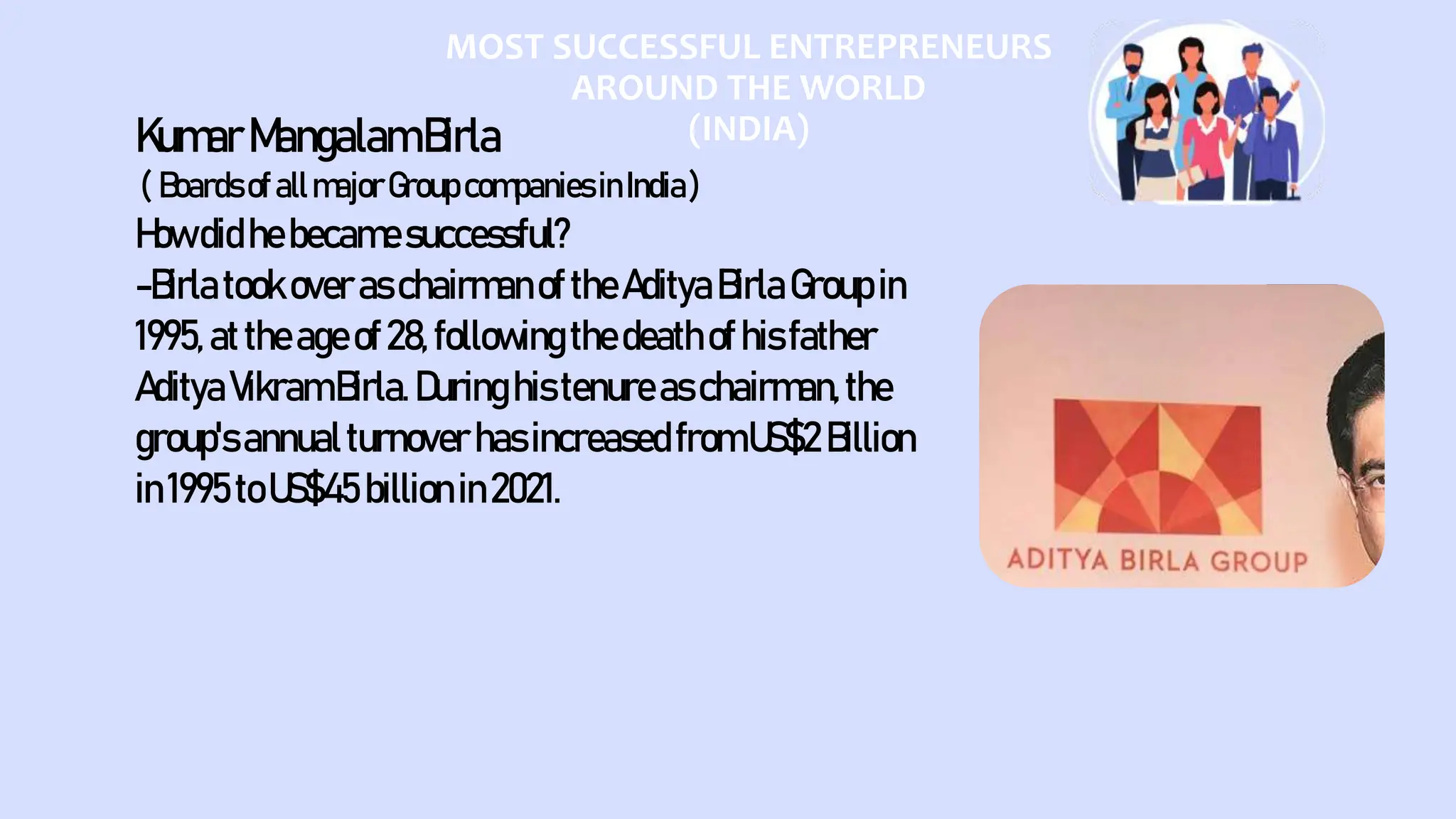 MOST SUCCESSFUL ENTREPRENEURS
AROUND THE WORLD
(INDIA)
KumarMangalamBirla
( BoardsofallmajorGroupcompaniesinIndia)
Howdidhebecamesuccessful?
-Birlatook over aschairmanof theAdityaBirlaGroupin
1995, attheageof28, following thedeathofhisfather
AdityaVikramBirla.Duringhistenureas chairman,the
group'sannualturnover hasincreasedfromUS$2 Billion
in1995toUS$45 billionin2021.
 