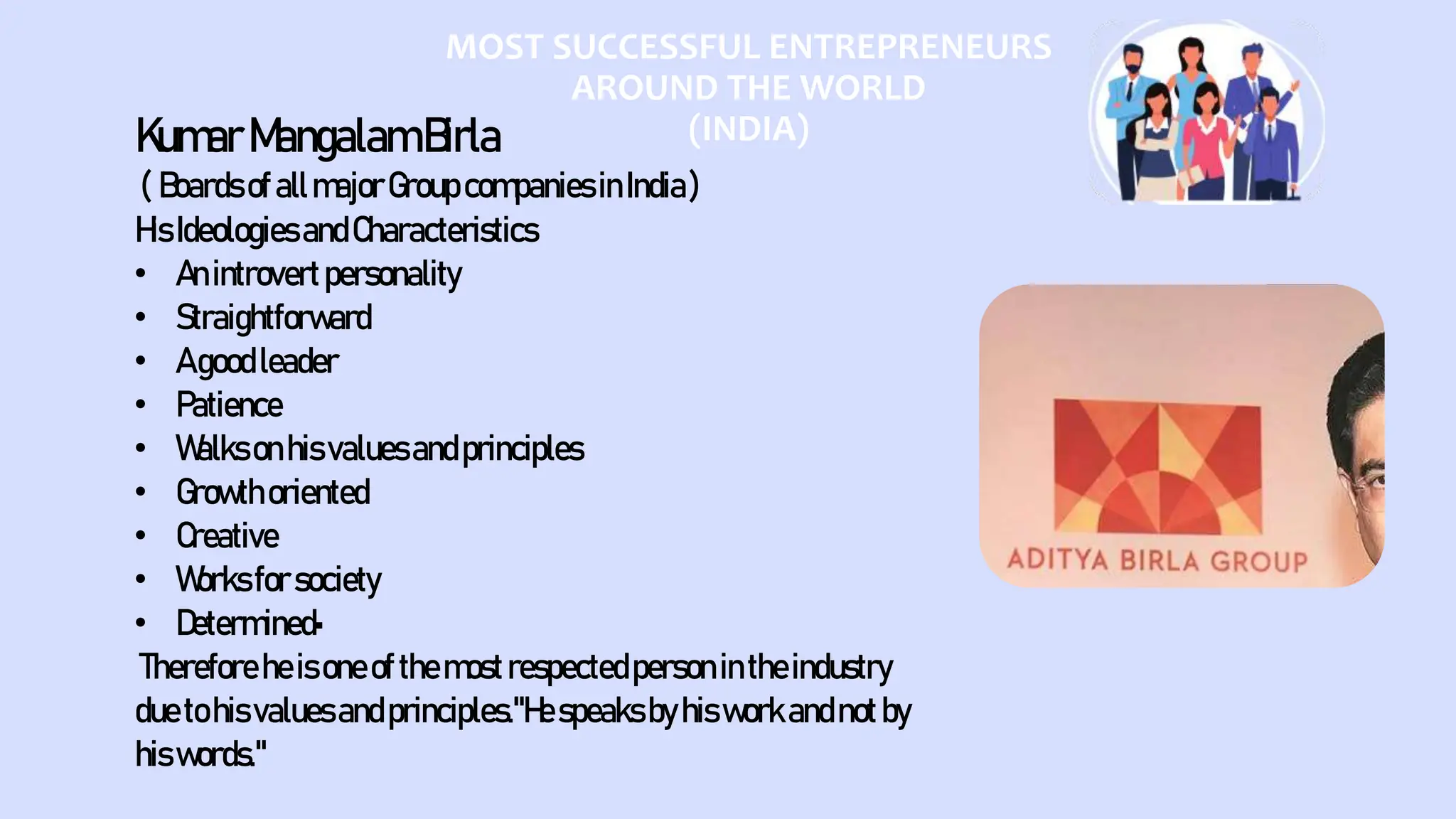 MOST SUCCESSFUL ENTREPRENEURS
AROUND THE WORLD
(INDIA)
KumarMangalamBirla
( BoardsofallmajorGroupcompaniesinIndia)
HisIdeologiesandCharacteristics
• Anintrovertpersonality
• Straightforward
• Agoodleader
• Patience
• Walksonhisvaluesandprinciples
• Growthoriented
• Creative
• Worksforsociety
• Determined•
Thereforeheisoneofthemostrespectedpersonintheindustry
duetohisvaluesandprinciples."Hespeaksbyhisworkandnotby
hiswords."
 